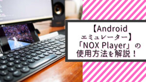 【Androidエミュレーター】「NOX Player」の使用方法を詳しく解説！